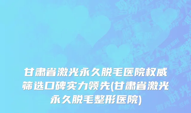 甘肃省激光永久脱毛医院权威筛选口碑实力领先(甘肃省激光永久脱毛整形医院)
