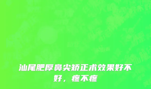 汕尾肥厚鼻尖矫正术效果好不好，疼不疼