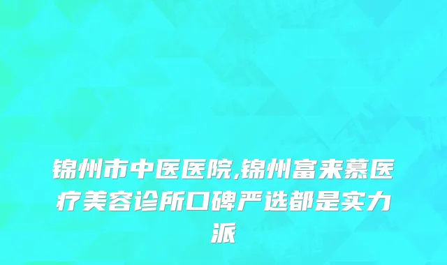 锦州市中医医院,锦州富来慕医疗美容诊所口碑严选都是实力派