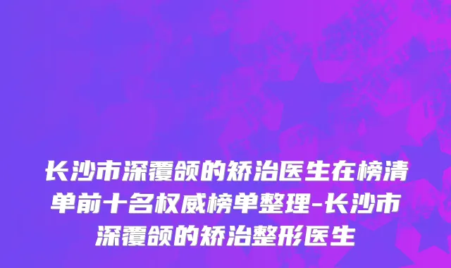 长沙市深覆颌的矫治医生在榜清单前十名权威榜单整理-长沙市深覆颌的矫治整形医生