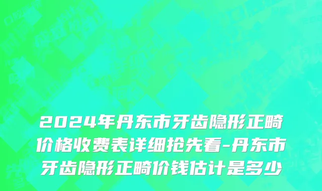 2024年丹东市牙齿隐形正畸价格收费表详细抢先看-丹东市牙齿隐形正畸价钱估计是多少