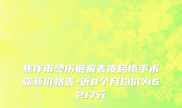 焦作市烫伤疤痕表皮移植手术崭新价格表-近8个月均价为6217元