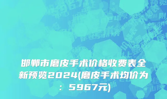 邯郸市磨皮手术价格收费表全新预览2024(磨皮手术均价为：5967元)