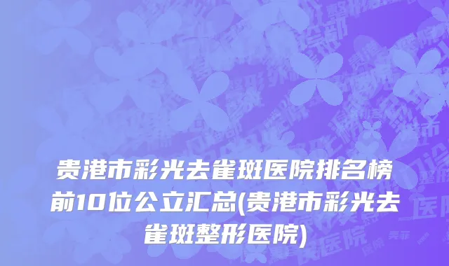 贵港市彩光去雀斑医院排名榜前10位公立汇总(贵港市彩光去雀斑整形医院)