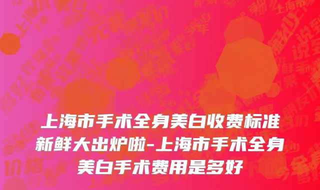 上海市手术全身美白收费标准新鲜大出炉啦-上海市手术全身美白手术费用是多好