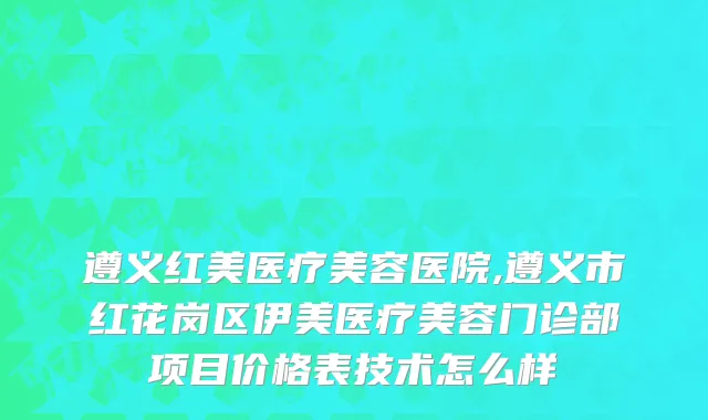 遵义红美医疗美容医院,遵义市红花岗区伊美医疗美容门诊部项目价格表技术怎么样