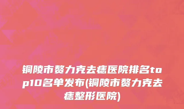 铜陵市赘力克去痣医院排名top10名单发布(铜陵市赘力克去痣整形医院)