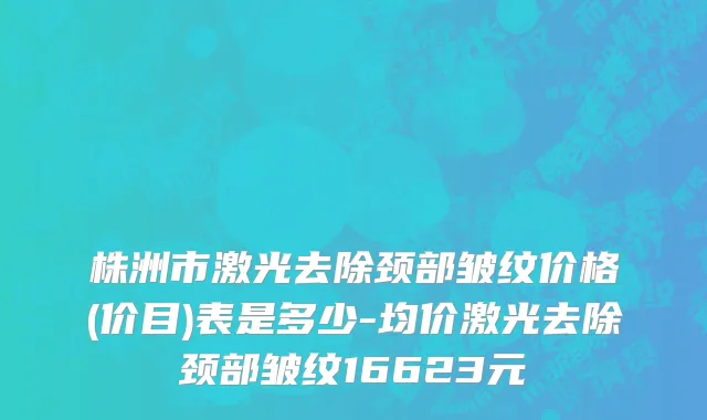 株洲市激光去除颈部皱纹价格(价目)表是多少-均价激光去除颈部皱纹16623元