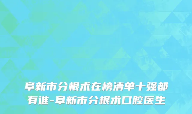 阜新市分根术在榜清单十强都有谁-阜新市分根术口腔医生