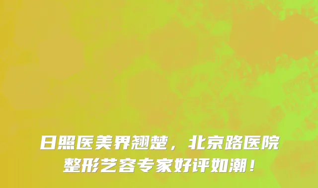 日照医美界翘楚,北京路医院整形艺容专家好评如潮!