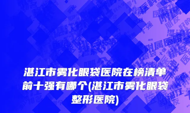 湛江市雾化眼袋医院在榜清单前十强有哪个(湛江市雾化眼袋整形医院)