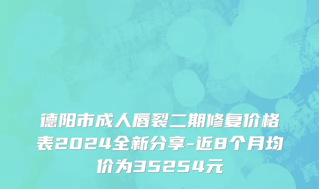 德阳市成人唇裂二期修复价格表2024全新分享-近8个月均价为35254元