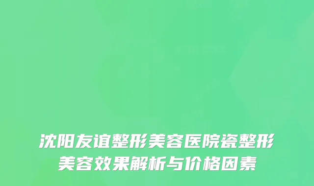 沈阳友谊整形美容医院瓷整形美容效果解析与价格因素
