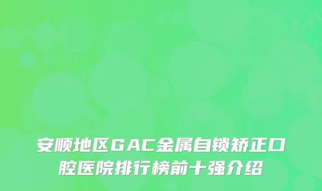 安顺地区GAC金属自锁矫正口腔医院排行榜前十强介绍