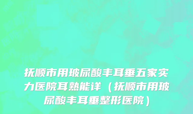 抚顺市用玻尿酸丰耳垂五家实力医院耳熟能详（抚顺市用玻尿酸丰耳垂整形医院）