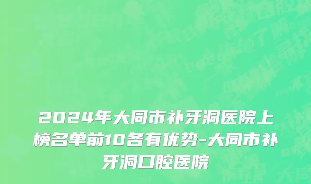 2024年大同市补牙洞医院上榜名单前10各有优势-大同市补牙洞口腔医院