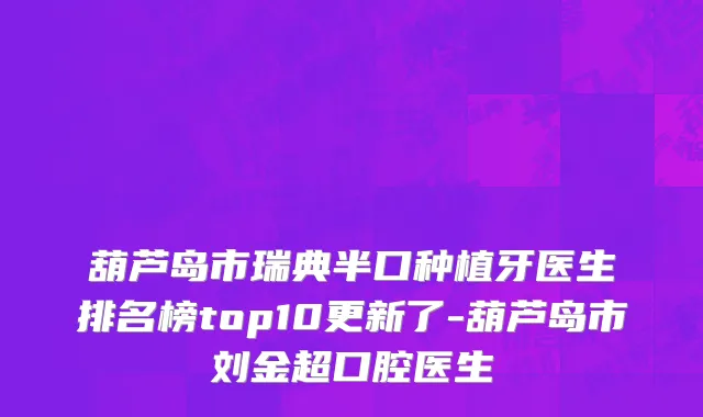 葫芦岛市瑞典半口种植牙医生排名榜top10更新了-葫芦岛市刘金超口腔医生