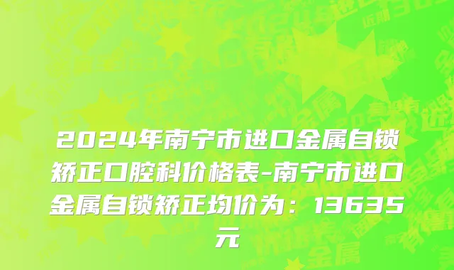 2024年南宁市进口金属自锁矫正口腔科价格表-南宁市进口金属自锁矫正均价为：13635元