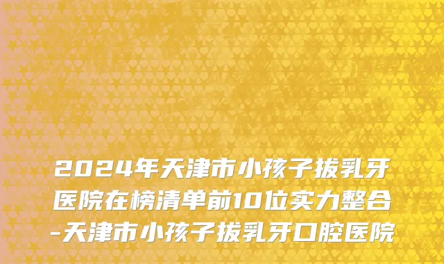 2024年天津市小孩子拔乳牙医院在榜清单前10位实力整合-天津市小孩子拔乳牙口腔医院