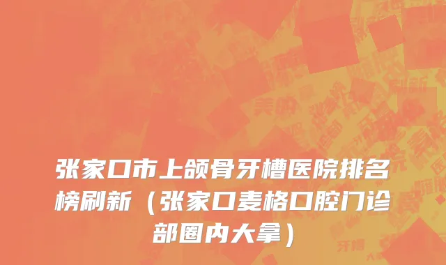 张家口市上颌骨牙槽医院排名榜刷新（张家口麦格口腔门诊部圈内大拿）