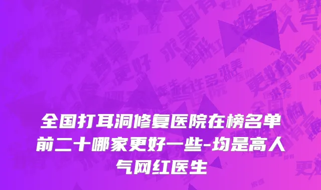 全国打耳洞修复医院在榜名单前二十哪家更好一些-均是高人气网红医生