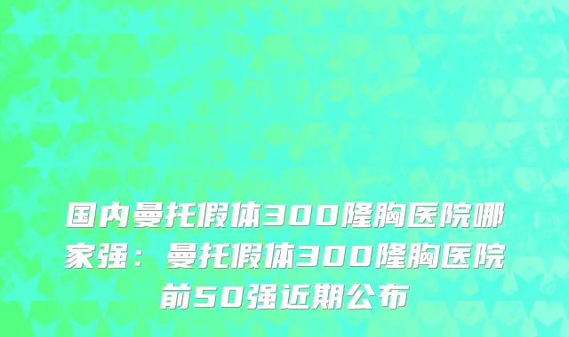 国内曼托假体300隆胸医院哪家强：曼托假体300隆胸医院前50强近期公布