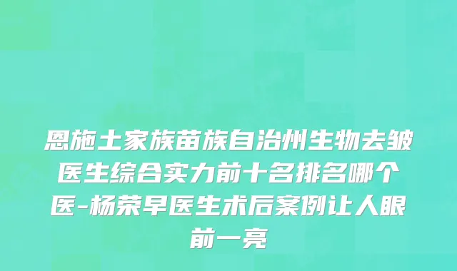 恩施土家族苗族自治州生物去皱医生综合实力前十名排名哪个医-杨荣早医生术后案例让人眼前一亮