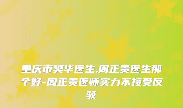 重庆市樊华医生,周正贵医生那个好-周正贵医师实力不接受反驳