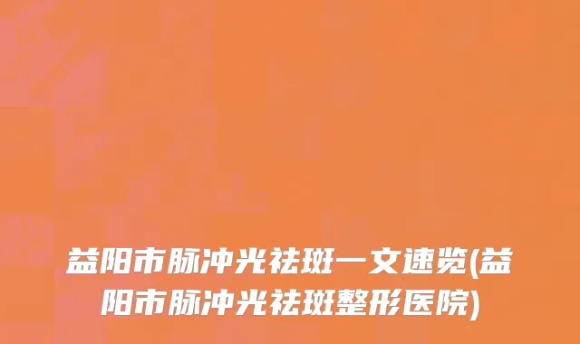 益阳市脉冲光祛斑一文速览(益阳市脉冲光祛斑整形医院)