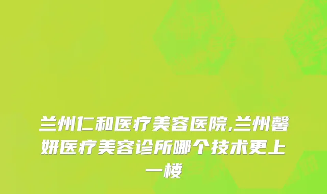 兰州仁和医疗美容医院,兰州馨妍医疗美容诊所哪个技术更上一楼