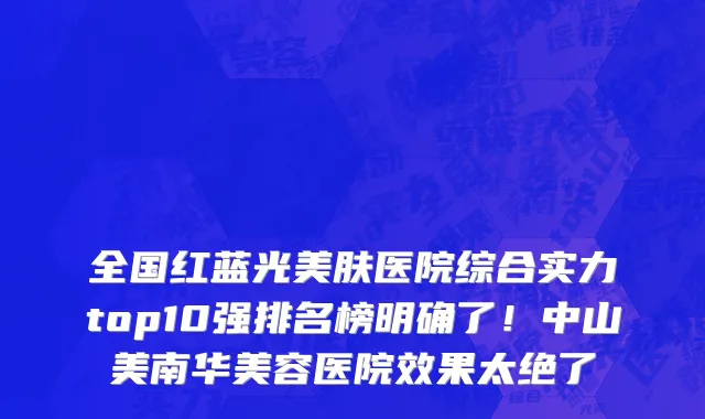 全国红蓝光美肤医院综合实力top10强排名榜明确了!中山美南华美容医院效果太绝了
