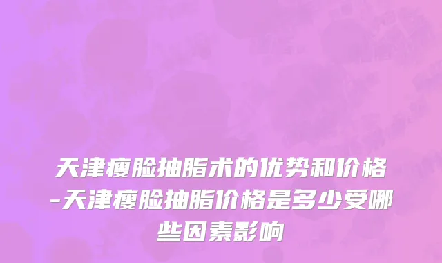 天津瘦脸抽脂术的优势和价格-天津瘦脸抽脂价格是多少受哪些因素影响