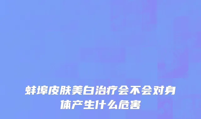 蚌埠皮肤美白治疗会不会对身体产生什么危害