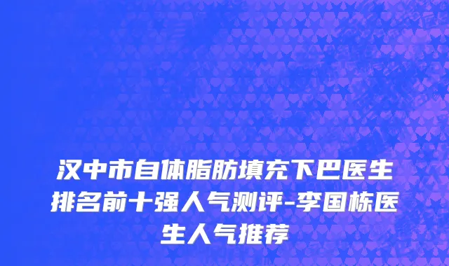 汉中市自体脂肪填充下巴医生排名前十强人气测评-李国栋医生人气推荐