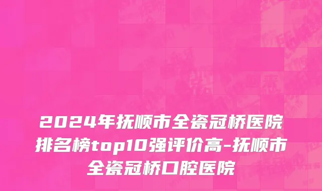 2024年抚顺市全瓷冠桥医院排名榜top10强评价高-抚顺市全瓷冠桥口腔医院