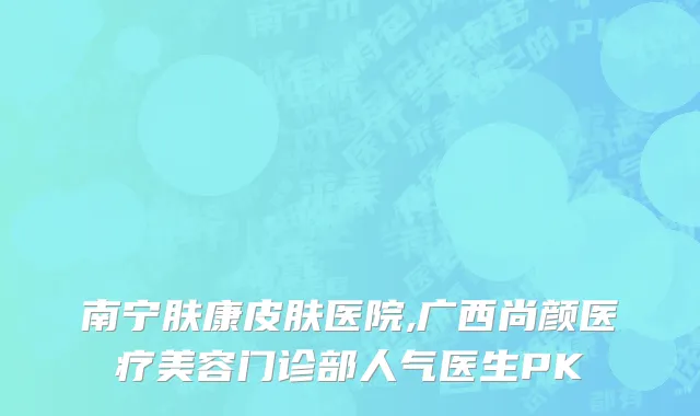 南宁肤康皮肤医院,广西尚颜医疗美容门诊部人气医生PK