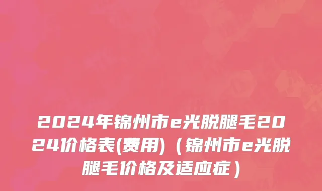 2024年锦州市e光脱腿毛2024价格表(费用)（锦州市e光脱腿毛价格及适应症）
