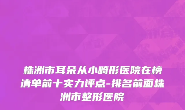 株洲市耳朵从小畸形医院在榜清单前十实力评点-排名前面株洲市整形医院