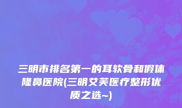 三明市排名第一的耳软骨和假体隆鼻医院(三明艾芙医疗整形优质之选~)