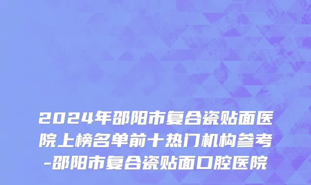 2024年邵阳市复合瓷贴面医院上榜名单前十热门机构参考-邵阳市复合瓷贴面口腔医院