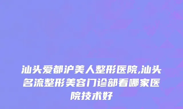 汕头爱都沪美人整形医院,汕头名流整形美容门诊部看哪家医院技术好