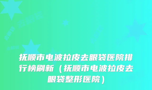 抚顺市电波拉皮去眼袋医院排行榜刷新（抚顺市电波拉皮去眼袋整形医院）