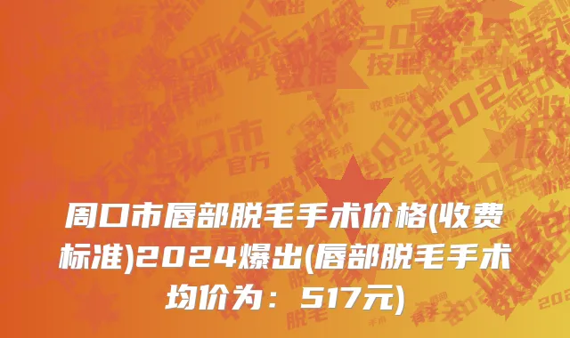 周口市唇部脱毛手术价格(收费标准)2024爆出(唇部脱毛手术均价为：517元)