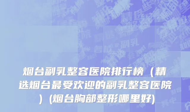 烟台副乳整容医院排行榜（精选烟台最受欢迎的副乳整容医院）(烟台胸部整形哪里好)