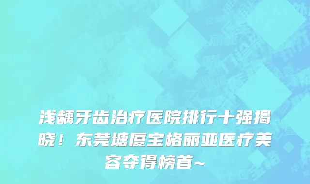 浅龋牙齿治疗医院排行十强揭晓!东莞塘厦宝格丽亚医疗美容夺得榜首~