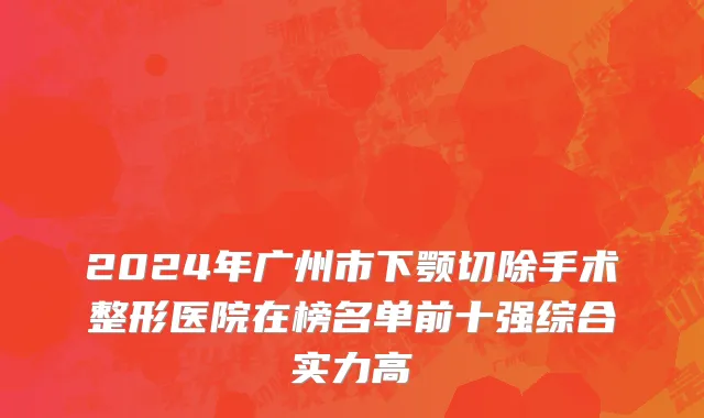 2024年广州市下颚切除手术整形医院在榜名单前十强综合实力高