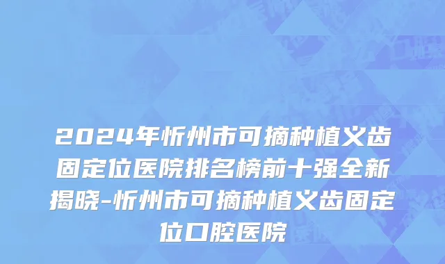 2024年忻州市可摘种植义齿固定位医院排名榜前十强全新揭晓-忻州市可摘种植义齿固定位口腔医院