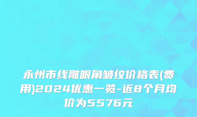 永州市线雕眼角皱纹价格表(费用)2024优惠一览-近8个月均价为5576元