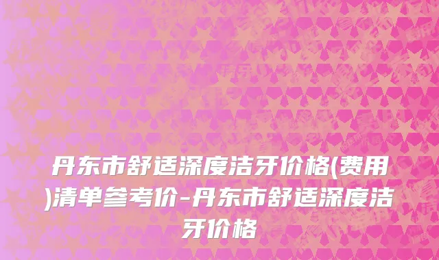 丹东市舒适深度洁牙价格(费用)清单参考价-丹东市舒适深度洁牙价格