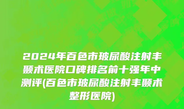 2024年百色市玻尿酸注射丰颞术医院口碑排名前十强年中测评(百色市玻尿酸注射丰颞术整形医院)